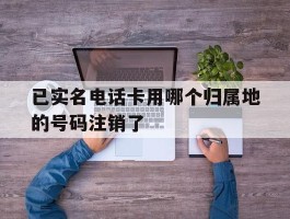 已实名电话卡用哪个归属地的号码注销了