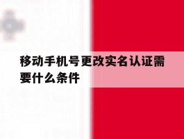 移动手机号更改实名认证需要什么条件