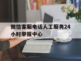 微信客服电话人工服务24小时举报中心的简单介绍