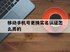 移动手机号更换实名认证怎么弄的