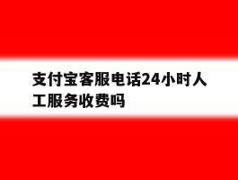 支付宝客服电话24小时人工服务收费吗