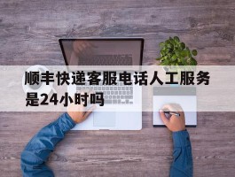 包含顺丰快递客服电话人工服务是24小时吗的词条