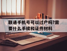 联通手机号可以过户吗?需要什么手续和证件材料的简单介绍