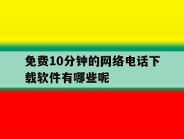 免费10分钟的网络电话下载软件有哪些呢的简单介绍