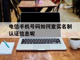 包含电信手机号码如何查实名制认证信息呢的词条
