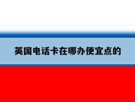 英国电话卡在哪办便宜点的