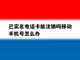 已实名电话卡能注销吗移动手机号怎么办