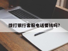 拨打银行客服电话要钱吗?