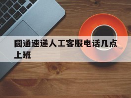 圆通速递人工客服电话几点上班